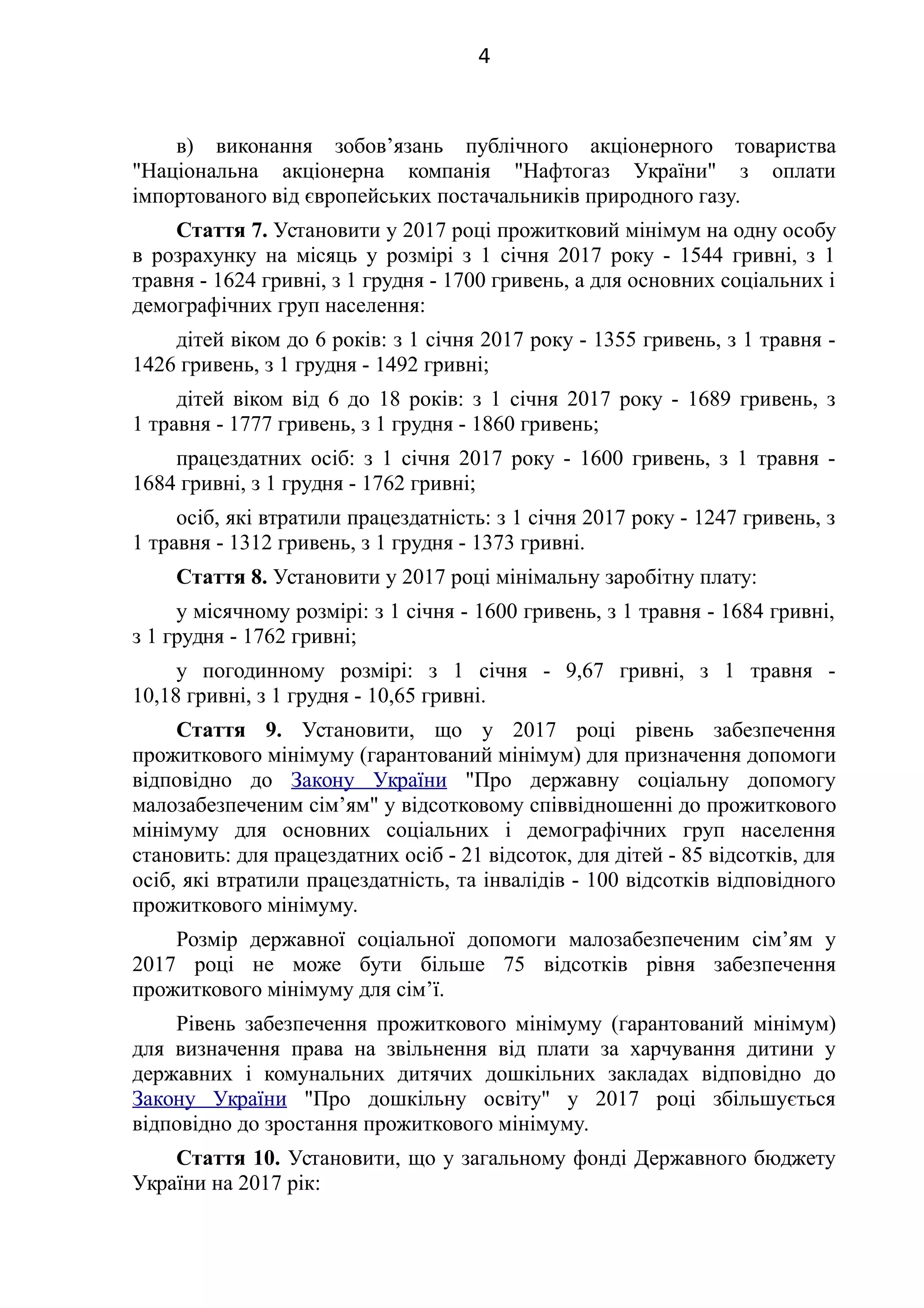в) виконання зобов’язань публічного акціонерного товариства
"Національна акціонерна компанія "Нафтогаз України" з оплати
імпортованого від європейських постачальників природного газу.
Стаття 7. Установити у 2017 році прожитковий мінімум на одну особу
в розрахунку на місяць у розмірі з 1 січня 2017 року - 1544 гривні, з 1
травня - 1624 гривні, з 1 грудня - 1700 гривень, а для основних соціальних і
демографічних груп населення:
дітей віком до 6 років: з 1 січня 2017 року - 1355 гривень, з 1 травня -
1426 гривень, з 1 грудня - 1492 гривні;
дітей віком від 6 до 18 років: з 1 січня 2017 року - 1689 гривень, з
1 травня - 1777 гривень, з 1 грудня - 1860 гривень;
працездатних осіб: з 1 січня 2017 року - 1600 гривень, з 1 травня -
1684 гривні, з 1 грудня - 1762 гривні;
осіб, які втратили працездатність: з 1 січня 2017 року - 1247 гривень, з
1 травня - 1312 гривень, з 1 грудня - 1373 гривні.
Стаття 8. Установити у 2017 році мінімальну заробітну плату:
у місячному розмірі: з 1 січня - 1600 гривень, з 1 травня - 1684 гривні,
з 1 грудня - 1762 гривні;
у погодинному розмірі: з 1 січня - 9,67 гривні, з 1 травня -
10,18 гривні, з 1 грудня - 10,65 гривні.
Стаття 9. Установити, що у 2017 році рівень забезпечення
прожиткового мінімуму (гарантований мінімум) для призначення допомоги
відповідно до Закону України "Про державну соціальну допомогу
малозабезпеченим сім’ям" у відсотковому співвідношенні до прожиткового
мінімуму для основних соціальних і демографічних груп населення
становить: для працездатних осіб - 21 відсоток, для дітей - 85 відсотків, для
осіб, які втратили працездатність, та інвалідів - 100 відсотків відповідного
прожиткового мінімуму.
Розмір державної соціальної допомоги малозабезпеченим сім’ям у
2017 році не може бути більше 75 відсотків рівня забезпечення
прожиткового мінімуму для сім’ї.
Рівень забезпечення прожиткового мінімуму (гарантований мінімум)
для визначення права на звільнення від плати за харчування дитини у
державних і комунальних дитячих дошкільних закладах відповідно до
Закону України "Про дошкільну освіту" у 2017 році збільшується
відповідно до зростання прожиткового мінімуму.
Стаття 10. Установити, що у загальному фонді Державного бюджету
України на 2017 рік:
4
 