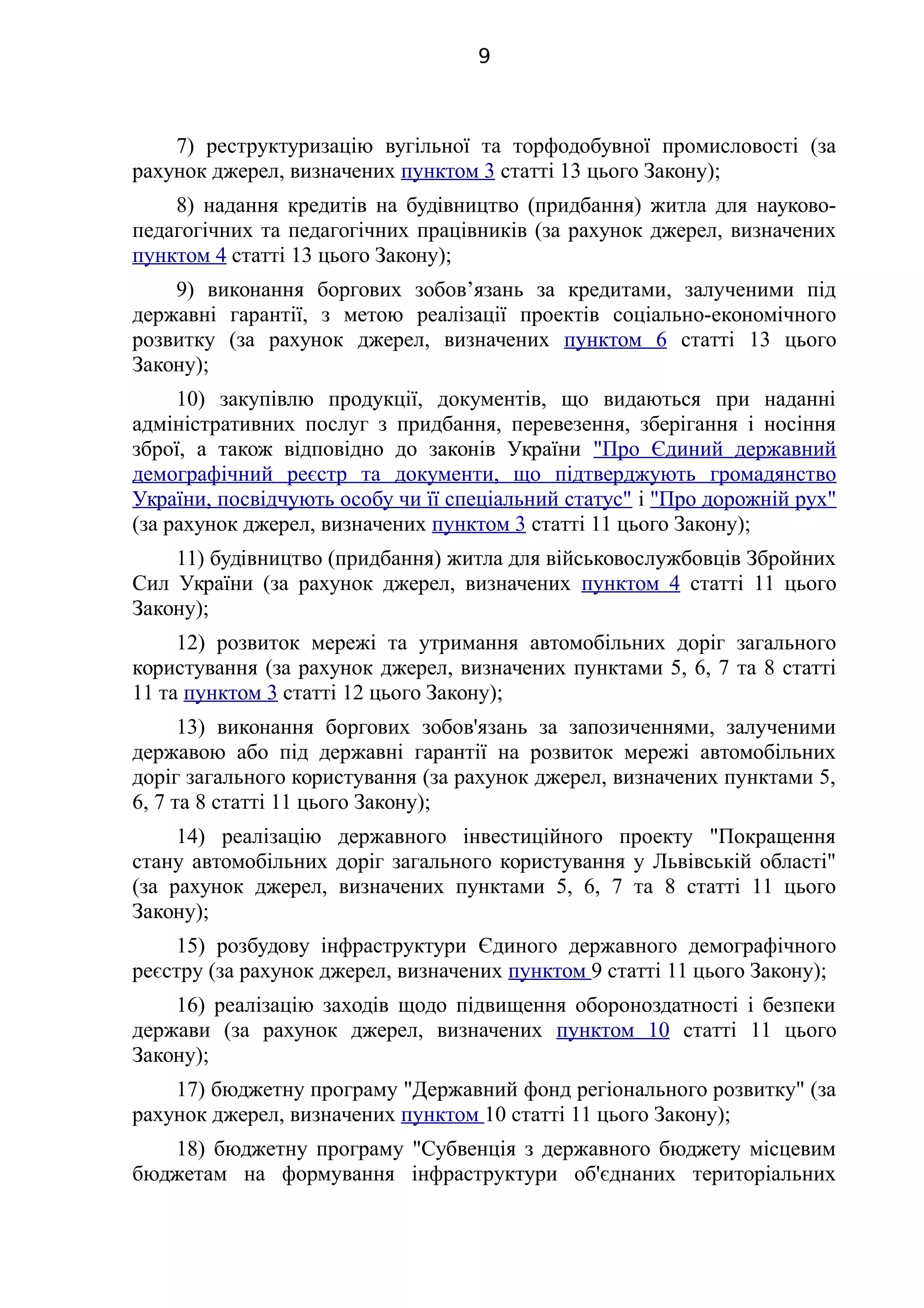 7) реструктуризацію вугільної та торфодобувної промисловості (за
рахунок джерел, визначених пунктом 3 статті 13 цього Закону);
8) надання кредитів на будівництво (придбання) житла для науково-
педагогічних та педагогічних працівників (за рахунок джерел, визначених
пунктом 4 статті 13 цього Закону);
9) виконання боргових зобов’язань за кредитами, залученими під
державні гарантії, з метою реалізації проектів соціально-економічного
розвитку (за рахунок джерел, визначених пунктом 6 статті 13 цього
Закону);
10) закупівлю продукції, документів, що видаються при наданні
адміністративних послуг з придбання, перевезення, зберігання і носіння
зброї, а також відповідно до законів України "Про Єдиний державний
демографічний реєстр та документи, що підтверджують громадянство
України, посвідчують особу чи її спеціальний статус" і "Про дорожній рух"
(за рахунок джерел, визначених пунктом 3 статті 11 цього Закону);
11) будівництво (придбання) житла для військовослужбовців Збройних
Сил України (за рахунок джерел, визначених пунктом 4 статті 11 цього
Закону);
12) розвиток мережі та утримання автомобільних доріг загального
користування (за рахунок джерел, визначених пунктами 5, 6, 7 та 8 статті
11 та пунктом 3 статті 12 цього Закону);
13) виконання боргових зобов'язань за запозиченнями, залученими
державою або під державні гарантії на розвиток мережі автомобільних
доріг загального користування (за рахунок джерел, визначених пунктами 5,
6, 7 та 8 статті 11 цього Закону);
14) реалізацію державного інвестиційного проекту "Покращення
стану автомобільних доріг загального користування у Львівській області"
(за рахунок джерел, визначених пунктами 5, 6, 7 та 8 статті 11 цього
Закону);
15) розбудову інфраструктури Єдиного державного демографічного
реєстру (за рахунок джерел, визначених пунктом 9 статті 11 цього Закону);
16) реалізацію заходів щодо підвищення обороноздатності і безпеки
держави (за рахунок джерел, визначених пунктом 10 статті 11 цього
Закону);
17) бюджетну програму "Державний фонд регіонального розвитку" (за
рахунок джерел, визначених пунктом 10 статті 11 цього Закону);
18) бюджетну програму "Субвенція з державного бюджету місцевим
бюджетам на формування інфраструктури об'єднаних територіальних
9
 