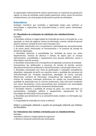 As organizações tradicionalmente utilizam questionários ou inquéritos de opinião para
registar os níveis de satisfação, porém podem igualmente utilizar outras ferramentas
complementares, tais como grupos de discussão ou painéis de utilizadores.

Subcritérios
Avaliação: Considerar que resultados a organização atingiu para satisfazer as
necessidades e expectativas dos alunos/formandos e outras partes interessadas,
através de:
6.1. Resultados de avaliações da satisfação dos cidadãos/clientes.
Exemplos:
a. Resultados relativos à imagem global da instituição de ensino e formação (ex. a sua
reputação, os níveis de exigência, clareza da informação, convívio, atitude do pessoal
docente, abertura, vontade de ouvir e dar orientação, etc.).
b. Resultados relacionados com o envolvimento e participação dos alunos/formandos
e de outras partes interessadas no funcionamento e no processo de tomada de
decisão da organização.
c. Resultados referentes à acessibilidade (ex. facilidade de acesso aos vários
departamentos, horários de abertura e tempos de espera para os serviços
administrativos, acessibilidade e equipamentos para pessoas deficientes, acesso à
informação e custo de serviços).
d. Resultados relacionados com a transparência da legislação e processos de avaliação
(transparência das deliberações e processos de tomada de decisão, parceria
educacional formal entre professores e alunos/formandos, comunicação interna, etc.).
e. Resultados relacionados com níveis de qualificações e realizações (competências
adquiridas), adequação de perfis aos requisitos atuais e qualidade dos processos de
ensino/formação (ex. inovações educacionais, abordagem de ensino, instrução
diferenciada, coerência da informação, transparência dos objetivos didáticos e
critérios de avaliação, orientação profissional em relação aos alunos/formandos;
qualidade da preparação para as carreiras profissionais, aulas extra para estudantes
com menor desempenho, ensino personalizado para estudantes com necessidades
especiais e para alunos/formandos socialmente desfavorecidos.
f. Resultados relativos à qualidade de serviços de apoio, tais como bibliotecas ou
cantinas/bares, instalações, edifícios e equipamentos, equipamento de TIC
(Tecnologias de Informação e Comunicação), etc.
g. Resultados que demonstrem se os alunos/formandos recebem as informações que
necessitam.
h. A capacidade da instituição em inovar e melhorar.
Atribuir a pontuação utilizando o quadro de pontuação referente aos Critérios
de Resultados
6.2. Indicadores das medidas orientadas para os cidadãos/clientes.
Exemplos:
Indicadores relativos à imagem global do organismo:
a. Número e tempo de tratamento das reclamações.

 