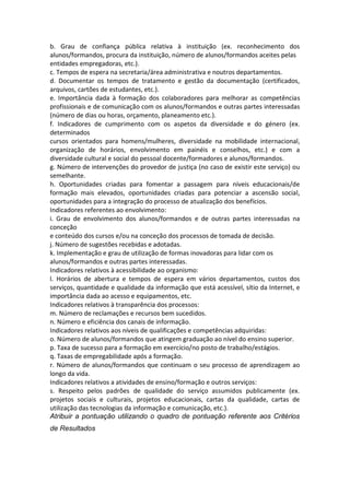 b. Grau de confiança pública relativa à instituição (ex. reconhecimento dos
alunos/formandos, procura da instituição, número de alunos/formandos aceites pelas
entidades empregadoras, etc.).
c. Tempos de espera na secretaria/área administrativa e noutros departamentos.
d. Documentar os tempos de tratamento e gestão da documentação (certificados,
arquivos, cartões de estudantes, etc.).
e. Importância dada à formação dos colaboradores para melhorar as competências
profissionais e de comunicação com os alunos/formandos e outras partes interessadas
(número de dias ou horas, orçamento, planeamento etc.).
f. Indicadores de cumprimento com os aspetos da diversidade e do género (ex.
determinados
cursos orientados para homens/mulheres, diversidade na mobilidade internacional,
organização de horários, envolvimento em painéis e conselhos, etc.) e com a
diversidade cultural e social do pessoal docente/formadores e alunos/formandos.
g. Número de intervenções do provedor de justiça (no caso de existir este serviço) ou
semelhante.
h. Oportunidades criadas para fomentar a passagem para níveis educacionais/de
formação mais elevados, oportunidades criadas para potenciar a ascensão social,
oportunidades para a integração do processo de atualização dos benefícios.
Indicadores referentes ao envolvimento:
i. Grau de envolvimento dos alunos/formandos e de outras partes interessadas na
conceção
e conteúdo dos cursos e/ou na conceção dos processos de tomada de decisão.
j. Número de sugestões recebidas e adotadas.
k. Implementação e grau de utilização de formas inovadoras para lidar com os
alunos/formandos e outras partes interessadas.
Indicadores relativos à acessibilidade ao organismo:
l. Horários de abertura e tempos de espera em vários departamentos, custos dos
serviços, quantidade e qualidade da informação que está acessível, sítio da Internet, e
importância dada ao acesso e equipamentos, etc.
Indicadores relativos à transparência dos processos:
m. Número de reclamações e recursos bem sucedidos.
n. Número e eficiência dos canais de informação.
Indicadores relativos aos níveis de qualificações e competências adquiridas:
o. Número de alunos/formandos que atingem graduação ao nível do ensino superior.
p. Taxa de sucesso para a formação em exercício/no posto de trabalho/estágios.
q. Taxas de empregabilidade após a formação.
r. Número de alunos/formandos que continuam o seu processo de aprendizagem ao
longo da vida.
Indicadores relativos a atividades de ensino/formação e outros serviços:
s. Respeito pelos padrões de qualidade do serviço assumidos publicamente (ex.
projetos sociais e culturais, projetos educacionais, cartas da qualidade, cartas de
utilização das tecnologias da informação e comunicação, etc.).
Atribuir a pontuação utilizando o quadro de pontuação referente aos Critérios
de Resultados

 