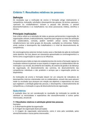 Critério 7: Resultados relativos às pessoas
Definição
Os resultados que a instituição de ensino e formação atinge relativamente à
competência, motivação, satisfação e desempenho das pessoas. Os termos «pessoas»,
«pessoal» ou «trabalhadores» incluem o pessoal não docente, o pessoal
docente/formadores e os trabalhadores nas áreas psicossocial, médica, científica e
técnica.

Principais implicações
Este critério refere-se à satisfação de todas as pessoas pertencentes à organização. As
organizações utilizam, tradicionalmente, inquéritos para registar os níveis de satisfação
dos colaboradores, contudo, podem também utilizar outras ferramentas
complementares tais como grupos de discussão, avaliações ou entrevistas. Podem,
ainda, analisar o desempenho dos trabalhadores e o nível de desenvolvimento de
competências.
Os constrangimentos externos limitam muitas vezes a liberdade de ação da instituição
neste domínio. Por isso, devem ser claramente apresentados os constrangimentos e a
forma como a organização os supera ou os influencia.
É importante para todos os tipos de estabelecimentos de ensino e formação registar os
resultados relativos às pessoas no que respeita à imagem que os colaboradores têm da
instituição e sua missão, do ambiente de trabalho, do sistema de gestão e da liderança
da organização, do desenvolvimento das carreiras, do desenvolvimento das
competências individuais e dos produtos e serviços que a organização presta ou
disponibiliza.
As instituições de ensino e formação devem ter um conjunto de indicadores de
desempenhos internos relacionadas com os colaboradores, através dos quais possam
medir os resultados que alcançam em relação aos objetivos e expectativas nas áreas
que englobam a satisfação global das pessoas, o desempenho, o desenvolvimento de
competências, a motivação e o grau de desenvolvimento da organização.

Subcritérios
A avaliação deve ter em consideração os resultados da instituição no sentido de
satisfazer as necessidades e expectativas dos alunos/formandos e outras partes
interessadas, através de:
7.1 Resultados relativos à satisfação global das pessoas.
Exemplos:
a. O desempenho global da organização.
b. A imagem da organização (Auto perceção).
c. A imagem da organização externamente, como é vista pela sociedade, pelos
alunos/formandos e outras partes interessadas.

 