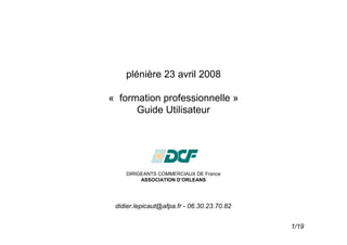 plénière 23 avril 2008

« formation professionnelle »
      Guide Utilisateur




    DIRIGEANTS COMMERCIAUX DE France
         ASSOCIATION D’ORLEANS




 didier.lepicaut@afpa.fr - 06.30.23.70.82


                                            1/19
 