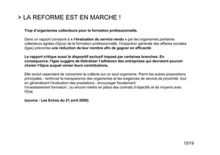 > LA REFORME EST EN MARCHE !
 Trop d’organismes collecteurs pour la formation professionnelle.

 Dans un rapport consacré à « l’évaluation du service rendu » par les organismes paritaires
 collecteurs agréés (Opca) de la formation professionnelle, l’Inspection générale des affaires sociales
 (Igas) préconise une réduction de leur nombre afin de gagner en efficacité.

 Le rapport critique aussi le dispositif exclusif imposé par certaines branches. En
 conséquence, l’Igas suggère de libéraliser l’adhésion des entreprises qui devraient pouvoir
 choisir l’Opca auquel verser leurs contributions.

 Elle exclut cependant de concentrer la collecte sur un seul organisme. Parmi les autres propositions
 principales : renforcer la transparence des organismes et les exigences de service de proximité, tout
 en généralisant l’évaluation des prestations ; encourager fiscalement
 l’investissement formation ; ou encore mettre en place des contrats d’objectifs et de moyens avec
 l’Etat.

 (source : Les Echos du 21 avril 2009)




                                                                                                     15/19
 
