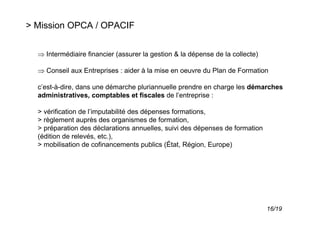 > Mission OPCA / OPACIF


  ⇒ Intermédiaire financier (assurer la gestion & la dépense de la collecte)

  ⇒ Conseil aux Entreprises : aider à la mise en oeuvre du Plan de Formation

  c’est-à-dire, dans une démarche pluriannuelle prendre en charge les démarches
  administratives, comptables et fiscales de l’entreprise :

  > vérification de l’imputabilité des dépenses formations,
  > règlement auprès des organismes de formation,
  > préparation des déclarations annuelles, suivi des dépenses de formation
  (édition de relevés, etc.),
  > mobilisation de cofinancements publics (État, Région, Europe)




                                                                               16/19
 