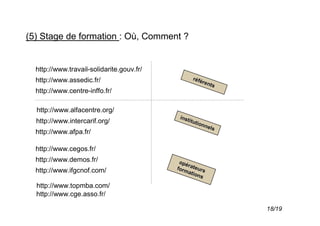 (5) Stage de formation : Où, Comment ?


  http://www.travail-solidarite.gouv.fr/
  http://www.assedic.fr/                         réfé
                                                     re n
                                                         ts
  http://www.centre-inffo.fr/

  http://www.alfacentre.org/
                                            inst
  http://www.intercarif.org/                    itut
                                                     ionn
                                                         els
  http://www.afpa.fr/

  http://www.cegos.fr/
  http://www.demos.fr/                      opé
                                               r
                                           form ateurs
  http://www.ifgcnof.com/                       atio
                                                    ns

  http://www.topmba.com/
  http://www.cge.asso.fr/

                                                               18/19
 