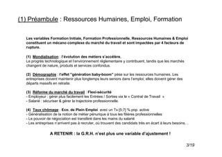 (1) Préambule : Ressources Humaines, Emploi, Formation

  Les variables Formation Initiale, Formation Professionnelle, Ressources Humaines & Emploi
  constituent un mécano complexe du marché du travail et sont impactées par 4 facteurs de
  rupture.

  (1) Mondialisation : l’évolution des métiers s’accélère.
  Le progrès technologique et l’environnement réglementaire y contribuent, tandis que les marchés
  changent de nature, produits et services confondus.

  (2) Démographie : l’effet ”génération baby-boom” pèse sur les ressources humaines. Les
  entreprises doivent maintenir plus longtemps leurs seniors dans l’emploi; elles doivent gérer des
  départs massifs en retraite.

  (3) Réforme du marché du travail : Flexi-sécurité
  - Employeur : gérer plus facilement les Entrées / Sorties via le « Contrat de Travail »
  - Salarié : sécuriser & gérer la trajectoire professionnelle.

  (4) Taux chômage : Eco. de Plein Emploi avec un Tx [5;7] % pop. active
  - Généralisation de la notion de métier pénurique à tous les filières professionnelles
  - Le pouvoir de négociation est transféré dans les mains du salarié
  - Les entreprises n’arrivent pas à recruter, où trouvent des candidats très en écart à leurs besoins…

                A RETENIR : la G.R.H. n’est plus une variable d’ajustement !

                                                                                                      3/19
 