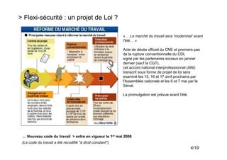 > Flexi-sécurité : un projet de Loi ?

                                                           «… Le marché du travail sera 'modernisé' avant
                                                           l'été… »

                                                           Acte de décès officiel du CNE et premiers pas
                                                           de la rupture conventionnelle du CDI,
                                                           signé par les partenaires sociaux en janvier
                                                           dernier (sauf la CGT),
                                                           cet accord national interprofessionnel (ANI)
                                                           transcrit sous forme de projet de loi sera
                                                           examiné les 15, 16 et 17 avril prochains par
                                                           l'Assemblée nationale et les 6 et 7 mai par le
                                                           Sénat.

                                                           La promulgation est prévue avant l'été.




 … Nouveau code du travail > entre en vigueur le 1er mai 2008
 (Le code du travail a été recodifié "à droit constant")
                                                                                                     4/19
 