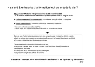 > salarié & entreprise : la formation tout au long de la vie ?

     A.N.I. : Accord National Interprofessionnel du 05 décembre 2003
     Loi du 04 mai 2004 relative à la formation professionnelle tout au long de la vie

        co-investissement / responsabilité : un dialogue partagé Salarié / Entreprise

        temps de formation : formation pendant et hors temps de travail *

      * La notion de hors temps de travail (HTT) :
      Congés payés, RTT, repos compensateur. Nécessite un accord écrit du salarié.




     Dans le cas d’actions de développement des compétences, l’entreprise définit avec le
     salarié la nature des engagements auxquels elle souscrit si le salarié suit avec assiduité
     la formation et satisfait aux évaluations prévues.

     Ces engagements peuvent notamment porter sur :
     > La priorité d’accès, dans un délai d’un an, à des fonctions correspondant aux
     compétences acquises
     > L’attribution de la classification du nouvel emploi
     > La prise en compte des efforts du salarié



  A RETENIR : l’accord A.N.I. fonctionne si & seulement si les 2 parties s’y retrouvent !
                                                                                    8/19
 