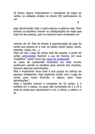 Já diziam alguns historiadores e estudiosos de jogos de
cartas, os soldados árabes no século XIV participaram de
um
8
jogo denominado naib, o qual originou a palavra naip. Nem
sempre os baralhos tiveram as configurações de naips que
hoje em dia usamos, pois os mesmos eram compostos em
número de 10. Mas foi devido à popularização do jogo de
cartas que passou-se a usar os naipes atuais (paus, ouros,
espadas, copas, etc....)
Hoje em dia o jogo de cartas está tão popular a ponto de
certas cartomantes fazerem o uso do mesmo, em seus
“trabalhos”, assim como nas casas de candomblé.
As casas de candomblé existentes em todo mundo
continuam usando os baralhos para através dos mesmos,
fazerem algumas adivinhações.
Mas o importante nisso tudo é que graças ao esforço de
pessoas inteligentes, hoje podemos contar com o jogo de
cartas para nossa diversão, e alguns, para “suas
adivinhações”.
Hoje o baralho comum é composto de 52 cartas, e é
dividido em 4 naipes, os quais são numerados de 2 a 10 e
mais as cartas que representam o rei, a rainha, o valete e o
ás.
 