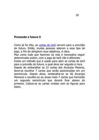 10
Prevendo o futuro 5
Como já foi dito, as cartas de tarô servem para a previsão
do futuro. Então, muitas pessoas aderem a esse tipo de
jogo, a fim de atingirem seus objetivos, é claro.
Mas como tudo que fazemos na vida é necessário seguir
determinada ordem, com o jogo de tarô não é diferente.
Existe um método que é usado para abrir as cartas de tarô
para a previsão do futuro, o qual deve ser seguido à risca.
Depois de embaralhar as 22 cartas dos Arcanjos Maiores,
deve-se escolher 7 cartas que serão posicionadas em um
semicírculo. Depois disso, embaralha-se os 56 Arcanjos
Menores e escolhe-se ao acaso mais 7 cartas que formarão
um segundo semicírculo que deverá ficar abaixo do
primeiro. Coloca-se as cartas viradas com as figuras para
baixo.
 
