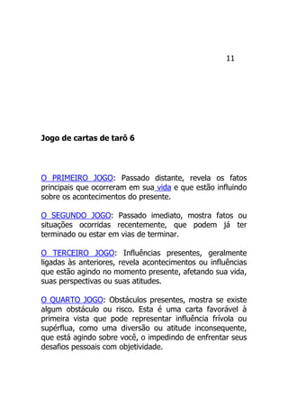11
Jogo de cartas de tarô 6
O PRIMEIRO JOGO: Passado distante, revela os fatos
principais que ocorreram em sua vida e que estão influindo
sobre os acontecimentos do presente.
O SEGUNDO JOGO: Passado imediato, mostra fatos ou
situações ocorridas recentemente, que podem já ter
terminado ou estar em vias de terminar.
O TERCEIRO JOGO: Influências presentes, geralmente
ligadas às anteriores, revela acontecimentos ou influências
que estão agindo no momento presente, afetando sua vida,
suas perspectivas ou suas atitudes.
O QUARTO JOGO: Obstáculos presentes, mostra se existe
algum obstáculo ou risco. Esta é uma carta favorável à
primeira vista que pode representar influência frívola ou
supérflua, como uma diversão ou atitude inconsequente,
que está agindo sobre você, o impedindo de enfrentar seus
desafios pessoais com objetividade.
 