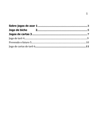1
Sobre jogos de azar 1 ..............................................................................3
Jogo de bicho 2...............................................................................5
Jogos de cartas 3.......................................................................................7
Jogo de tarô 4....................................................................................................................9
Prevendo o futuro 5.....................................................................................................10
Jogo de cartas de tarô 6...................................................................................11
 