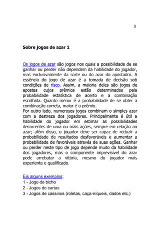 3
Sobre jogos de azar 1
Os jogos de azar são jogos nos quais a possibilidade de se
ganhar ou perder não dependem da habilidade do jogador,
mas exclusivamente da sorte ou do azar do apostador. A
essência do jogo de azar é a tomada de decisão sob
condições de risco. Assim, a maioria deles são jogos de
apostas cujos prêmios estão determinados pela
probabilidade estatística de acerto e a combinação
escolhida. Quanto menor é a probabilidade de se obter a
combinação correta, maior é o prêmio.
Por outro lado, numerosos jogos combinam o simples azar
com a destreza dos jogadores. Principalmente é útil a
habilidade do jogador em estimar as possibilidades
decorrentes de uma ou mais ações, sempre em relação ao
azar; além disso, o jogador deve ser capaz de reduzir a
probabilidade de resultados desfavoráveis e aumentar a
probabilidade de favoráveis através de suas ações. Ganhar
ou perder neste tipo de jogo depende muito da habilidade
dos jogadores, mas o componente imprevisível do azar
pode arrebatar a vitória, mesmo do jogador mais
experiente e qualificado.
Eis alguns exemplos:
1 - Jogo do bicho
2 - Jogos de cartas
3 - Jogos de cassinos (roletas, caça-níqueis, dados etc.)
 