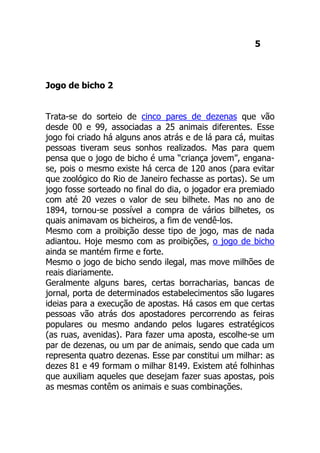 5
Jogo de bicho 2
Trata-se do sorteio de cinco pares de dezenas que vão
desde 00 e 99, associadas a 25 animais diferentes. Esse
jogo foi criado há alguns anos atrás e de lá para cá, muitas
pessoas tiveram seus sonhos realizados. Mas para quem
pensa que o jogo de bicho é uma “criança jovem”, engana-
se, pois o mesmo existe há cerca de 120 anos (para evitar
que zoológico do Rio de Janeiro fechasse as portas). Se um
jogo fosse sorteado no final do dia, o jogador era premiado
com até 20 vezes o valor de seu bilhete. Mas no ano de
1894, tornou-se possível a compra de vários bilhetes, os
quais animavam os bicheiros, a fim de vendê-los.
Mesmo com a proibição desse tipo de jogo, mas de nada
adiantou. Hoje mesmo com as proibições, o jogo de bicho
ainda se mantém firme e forte.
Mesmo o jogo de bicho sendo ilegal, mas move milhões de
reais diariamente.
Geralmente alguns bares, certas borracharias, bancas de
jornal, porta de determinados estabelecimentos são lugares
ideias para a execução de apostas. Há casos em que certas
pessoas vão atrás dos apostadores percorrendo as feiras
populares ou mesmo andando pelos lugares estratégicos
(as ruas, avenidas). Para fazer uma aposta, escolhe-se um
par de dezenas, ou um par de animais, sendo que cada um
representa quatro dezenas. Esse par constitui um milhar: as
dezes 81 e 49 formam o milhar 8149. Existem até folhinhas
que auxiliam aqueles que desejam fazer suas apostas, pois
as mesmas contêm os animais e suas combinações.
 