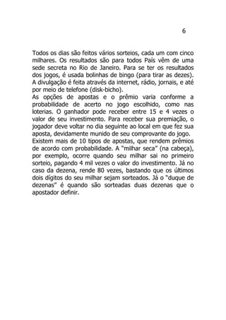6
Todos os dias são feitos vários sorteios, cada um com cinco
milhares. Os resultados são para todos País vêm de uma
sede secreta no Rio de Janeiro. Para se ter os resultados
dos jogos, é usada bolinhas de bingo (para tirar as dezes).
A divulgação é feita através da internet, rádio, jornais, e até
por meio de telefone (disk-bicho).
As opções de apostas e o prêmio varia conforme a
probabilidade de acerto no jogo escolhido, como nas
loterias. O ganhador pode receber entre 15 e 4 vezes o
valor de seu investimento. Para receber sua premiação, o
jogador deve voltar no dia seguinte ao local em que fez sua
aposta, devidamente munido de seu comprovante do jogo.
Existem mais de 10 tipos de apostas, que rendem prêmios
de acordo com probabilidade. A “milhar seca” (na cabeça),
por exemplo, ocorre quando seu milhar sai no primeiro
sorteio, pagando 4 mil vezes o valor do investimento. Já no
caso da dezena, rende 80 vezes, bastando que os últimos
dois dígitos do seu milhar sejam sorteados. Já o “duque de
dezenas” é quando são sorteadas duas dezenas que o
apostador definir.
 