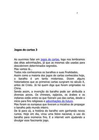 7
Jogos de cartas 3
Ao ouvirmos falar em jogos de cartas, logo nos lembramos
das ditas adivinhações, já que as mesmas são usadas para
descobrirem determinados segredos.
Mas vamos lá...
Todos nós conhecemos os baralhos e suas finalidades.
Assim como a maioria dos jogos de cartas conhecidos hoje,
o baralho é um tanto misterioso. Dizem alguns
historiadores que as primeiras cartas surgiram no século X,
antes de Cristo. Já há quem diga que foram originadas na
China.
Sendo assim, a invenção do baralho pode ser atribuída a
diversos povos. Os chineses, egípcios, os árabes e os
indianos estão entre os que fizeram uso das cartas, desde o
início para fins religiosos e adivinhações do futuro.
Mas foram os europeus que tiveram a iniciativa de propagar
o baralho pelo mundo inteiro.
De lá para cá, a história do baralho vem ganhando novos
rumos. Hoje em dia, virou uma febre nacional, o uso do
baralho para inúmeros fins. E a internet vem ajudando a
divulgar esse fascinante jogo.
 