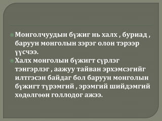  Монголчуудын   бүжиг нь халх , буриад ,
  баруун монголын зэрэг олон тэрээр
  үүсчээ.
 Халх монголын бүжигт сүрлэг
  тэнгэрлэг , аажуу тайван эрхэмсэгийг
  илтгэсэн байдаг бол баруун монголын
  бүжигт түрэмгий , эрэмгий шийдэмгий
  хөдөлгөөн голлодог ажээ.
 