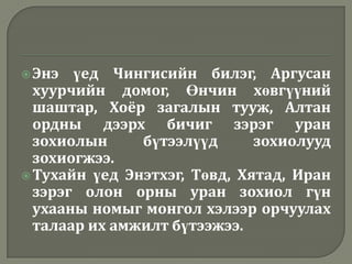  Энэ  үед Чингисийн билэг, Аргусан
  хуурчийн домог, Өнчин хөвгүүний
  шаштар, Хоёр загалын тууж, Алтан
  ордны дээрх бичиг зэрэг уран
  зохиолын     бүтээлүүд      зохиолууд
  зохиогжээ.
 Тухайн үед Энэтхэг, Төвд, Хятад, Иран
  зэрэг олон орны уран зохиол гүн
  ухааны номыг монгол хэлээр орчуулах
  талаар их амжилт бүтээжээ.
 