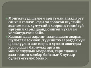  Монголчууд   шүлэгч ард түмэн агаад яруу
  сайхан хэллэг , сүүл холбоосон шүлгийн
  зохиомж нь хүмүүсийн хооронд төдийгүй
  иргэний харилцаанд онцгой чухал ач
  холбогдолтой байв.
 Хаадын цааз зарлиг , захиа даалгаварыг
  шүлэглэн зохиож , түүнийгээ зарагдах хүн
  цээжлүүлэн алс газрын хүлээн авагсдад
  хүргүүлдэг бариулах арга нь
  монголчуудын мэдээлэл, харилцааны
  эхэд тэлсэн хэлбэр байсныг Х дугаар
  бүлэгт өгүүлэх болно.
 