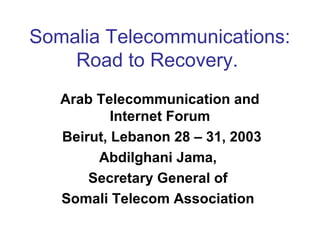 Somalia Telecommunications:
Road to Recovery.
Arab Telecommunication and
Internet Forum
Beirut, Lebanon 28 – 31, 2003
Abdilghani Jama,
Secretary General of
Somali Telecom Association
 