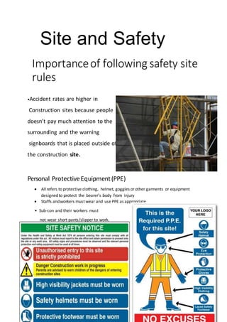 Site and Safety
Importanceof following safety site
rules
•Accident rates are higher in
Construction sites because people
doesn’t pay much attention to the
surrounding and the warning
signboards that is placed outside of
the construction site.
Personal ProtectiveEquipment(PPE)
 Allrefers to protective clothing, helmet, goggles or other garments or equipment
designedto protect the bearer’s body from injury
 Staffs andworkers must wear and use PPE as appropriate
• Sub-con and their workers must
not wear short pants/slipper to work.
 