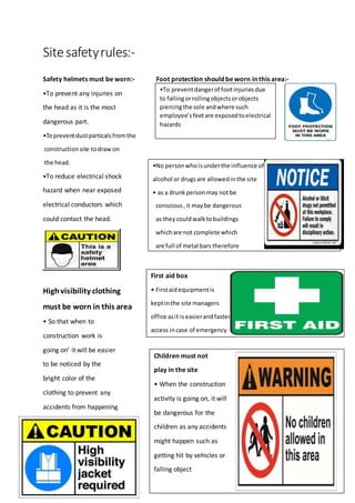 Sitesafetyrules:-
Safety helmets must be worn:- Foot protection should be worn in this area:-
•To prevent any injuries on
the head as it is the most
dangerous part.
•Topreventdustparticalsfromthe
construction site todraw on
the head.
•To reduce electrical shock
hazard when near exposed
electrical conductors which
could contact the head.
Highvisibility clothing
must be worn in this area
• So that when to
construction work is
going on’ it will be easier
to be noticed by the
bright color of the
clothing to prevent any
accidents from happening
•To preventdangerof footinjuriesdue
to fallingorrollingobjectsorobjects
piercingthe sole andwhere such
employee’sfeetare exposedtoelectrical
hazards
•No personwhoisunderthe influence of
alcohol or drugsare allowedinthe site
• as a drunkpersonmay notbe
conscious,it maybe dangerous
as theycouldwalktobuildings
whichare not complete which
are full of metal bars therefore
it will be dangerous
First aid box
• Firstaidequipmentis
keptinthe site managers
office asit iseasierandfaster
access incase of emergency
Children must not
play in the site
• When the construction
activity is going on, it will
be dangerous for the
children as any accidents
might happen such as
getting hit by vehicles or
falling object
 