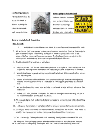 Scaffolding platform
• Helps to minimize the
risk of fall when a
worker is doing the
construction work
high up the building
General Safety Rules & Regulation
Do’s & don’t:
1. No workmen below 18 years and above 58 years of age shall be engaged for a job.
2. All workmen shall be screened before engaging them on the job. Physical fitness of the
person to certain jobs like working at height or other dangerous locations to be
ensured before engaging the person on work. The final decision rests with the site
management to reject any person on the ground of physical fitness.
3. Smoking is strictly prohibited at workplace.
4. Sub-contractors shallensure adequate supervision at workplace. They shallensure that
all persons working under them shall not create any hazards to self or to co-workers.
5. Nobody is allowed to work without wearing safety helmet. Chinstrap of safety helmet
shall be always on.
6. No one is allowed to work at or more than two meters height without wearing safety
belt and anchoring the lanyard of safety belt to firm support preferably at shoulder
level.
7. No one is allowed to enter into workplace and work at site without adequate foot
protection.
8. All PPE like shoes, helmet, safety belt etc. shall be arranged before starting the job as
per recommendation of PROJECT HSE Head.
9. All excavated pits shall be barricaded and barricade to be maintained till the backfilling
is done.
10. Adequate illumination at workplace shall be ensured before starting the job at night.
11. All major, minor accidents and near misses to be reported to PROJECT HSE Head to
enable the management to take necessary steps to avoid the recurrence.
12. All scaffoldings / work-platforms shall be strong enough to take the expected load.
13. Adequate firefighting equipment shallbe made availableat workplace and persons
are to be trained in firefighting techniques with the co-ordination of safety personnel.
Safety googles must be worn.
The dust particlesatthe site
may be harmful tothe eye
therefore bywearinga
safetygoogle itcan prevent
the dust fromenteringthe
eye.Eg flyingparticles,
moltenmetals,liquid
chemicalsoracids.
 