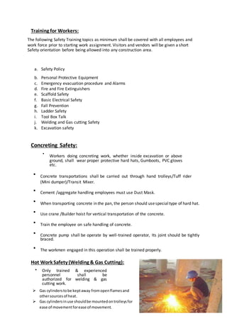 Training for Workers:
The following Safety Training topics as minimum shall be covered with all employees and
work force prior to starting work assignment. Visitors and vendors will be given a short
Safety orientation before being allowed into any construction area.
a. Safety Policy
b. Personal Protective Equipment
c. Emergency evacuation procedure and Alarms
d. Fire and Fire Extinguishers
e. Scaffold Safety
f. Basic Electrical Safety
g. Fall Prevention
h. Ladder Safety
i. Tool Box Talk
j. Welding and Gas cutting Safety
k. Excavation safety
Concreting Safety:
•
Workers doing concreting work, whether inside excavation or above
ground, shall wear proper protective hard hats, Gumboots, PVC gloves
etc.


Concrete transportations shall be carried out through hand trolleys/Tuff rider
(Mini dumper)/Transit Mixer.


Cement /aggregate handling employees must use Dust Mask.


When transporting concrete in the pan, the person should usespecialtype of hard hat.


Use crane /Builder hoist for vertical transportation of the concrete.


Train the employee on safe handling of concrete.


Concrete pump shall be operate by well-trained operator, Its joint should be tightly
braced.


The workmen engaged in this operation shall be trained properly.
Hot Work Safety (Welding & Gas Cutting):
 Only trained & experienced
personnel shall be
authorized for welding & gas
cutting work. 
 Gas cylinderstobe keptaway fromopenflamesand
othersourcesof heat.
 Gas cylindersinuse shouldbe mountedontrolleysfor
ease of movementforease of movement.
 