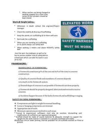  When torches are being changed or
welding stopped for a short time,
valves of the cylinders should be
kept closed.

Work @ Height Safety:-
 Whenever in doubt contact Site engineer/Project
manager

 Check the stability & Bracing of Scaffolding

 Keep the planks on scaffolding & tie them with wire

 Barricade the scaffolding

 When you are standing on scaffolding
or its plank always use Safety Belt
 When working 2 meters and above HEIGHTS, Safety
belt
must be worn by employee as well as he
has to anchor another end of safety belt to
a fixed part which can take his load in case
of his fall.
FRAMEWORK:-
SIGNIFICANCE OF FORMWORK:-
1) Formwork constitutes30% of thecost and 60%of the timein concrete
construction.
2) Quality of concretefinish and soundness of concretedepends
verymuch on the formwork system.
3) Desired shapeof concreteis notpossible if formwork notdoneproperly.
4) Formwork should be properlydesigned, fabricatedanderectedtoreceive
concrete.
5) Accidents happen because of thefaultyformwork and scaffoldingor staging.
SAFETY IN USING FORMWORK:-
 Components arelightin weight formanual handling.
 Loose or hanging components areminimal.
 Appropriateuseof tools.
 Minimum operationsareinvolved in each reuse.

Trained & experienced safflowers shall only do erection, dismantling and
modification of scaffold as per approved designed.

Scaffold should be made of sound materials & adequate strength to support the
weight for the work load on it and that it is securely anchored and stable.
Sufficient sills or under pinning shall be provided for all scaffolds erected on filled or
ground.
 