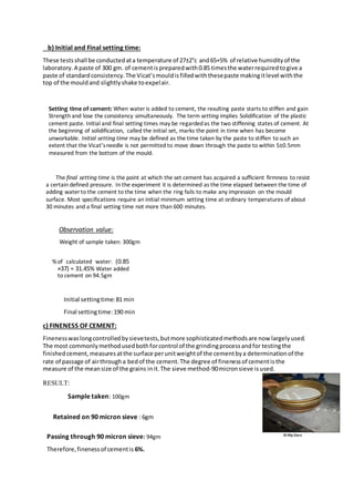 b) Initial and Final setting time:
These testsshall be conductedata temperature of 27±2°c and65+5% of relative humidityof the
laboratory.A paste of 300 gm. of cementispreparedwith0.85 timesthe waterrequiredtogive a
paste of standardconsistency.The Vicat’smouldisfilledwiththesepaste makingitlevel withthe
top of the mouldand slightlyshake toexpelair.
Setting time of cement: When water is added to cement, the resulting paste starts to stiffen and gain
Strength and lose the consistency simultaneously. The term setting implies Solidification of the plastic
cement paste. Initial and final setting times may be regardedas the two stiffening states of cement. At
the beginning of solidification, called the initial set, marks the point in time when has become
unworkable. Initial setting time may be defined as the time taken by the paste to stiffen to such an
extent that the Vicat’sneedle is not permitted to move down through the paste to within 5±0.5mm
measured from the bottom of the mould.
The final setting time is the point at which the set cement has acquired a sufficient firmness to resist
a certain defined pressure. In the experiment it is determined as the time elapsed between the time of
adding water to the cement to the time when the ring fails to make any impression on the mould
surface. Most specifications require an initial minimum setting time at ordinary temperatures of about
30 minutes and a final setting time not more than 600 minutes.
Observation value:
Weight of sample taken: 300gm
%of calculated water: (0.85
×37) = 31.45% Water added
to cement on 94.5gm
Initial settingtime:81 min
Final settingtime:190 min
c) FINENESS OF CEMENT:
Finenesswaslongcontrolledbysievetests,butmore sophisticatedmethodsare now largelyused.
The most commonlymethodusedbothforcontrol of the grindingprocessandfor testingthe
finishedcement, measuresatthe surface perunitweightof the cementbya determinationof the
rate of passage of airthrougha bedof the cement.The degree of finenessof cementisthe
measure of the meansize of the grains init.The sieve method-90micronsieve isused.
RESULT:
Sample taken: 100gm
Retained on 90 micron sieve : 6gm
Passing through 90 micron sieve: 94gm
Therefore,finenessof cementis 6%.
 