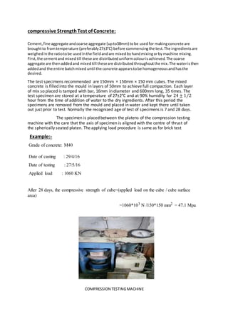 compressive StrengthTest of Concrete:
Cement,fine aggregate andcoarse aggregate (upto38mm) tobe usedfor makingconcrete are
broughtto fromtemperature (preferably27±3°C) before commencingthe test.The ingredientsare
weighedinthe ratiotobe usedinthe fieldandare mixedbyhandmixingorby machine mixing.
First,the cementandmixedtill these are distributeduniformcolourisachieved.The coarse
aggregate are thenaddedand mixedtill theseare distributedthroughoutthe mix.The wateristhen
addedand the entire batchmixeduntil the concrete appearstobe homogeneousandhasthe
desired.
The test specimens recommended are 150mm × 150mm × 150 mm cubes. The mixed
concrete is filled into the mould in layers of 50mm to achieve full compaction. Each layer
of mix so placed is tamped with bar, 16mm in diameter and 600mm long, 35 times. The
test specimen are stored at a temperature of 27±2°C and at 90% humidity for 24 ± 1⁄2
hour from the time of addition of water to the dry ingredients. After this period the
specimens are removed from the mould and placed in water and kept there until taken
out just prior to test. Normally the recognized age of test of specimens is 7 and 28 days.
The specimen is placed between the platens of the compression testing
machine with the care that the axis of specimen is aligned with the centre of thrust of
the spherically seated platen. The applying load procedure is same as for brick test
)Example:-
Grade of concrete: M40
Date of casting : 29/4/16
Date of testing : 27/5/16
Applied load : 1060 KN
After 28 days, the compressive strength of cube=(applied load on the cube / cube surface
area)
=1060*103 N /150*150 mm2 = 47.1 Mpa
COMPRESSION TESTINGMACHINE
 