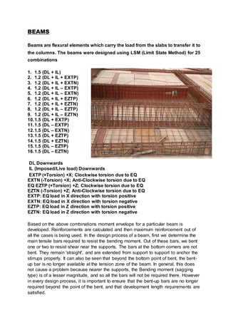 BEAMS
Beams are flexural elements which carry the load from the slabs to transfer it to
the columns. The beams were designed using LSM (Limit State Method) for 25
combinations
1. 1.5 (DL + IL)
2. 1.2 (DL + IL + EXTP)
3. 1.2 (DL + IL + EXTN)
4. 1.2 (DL + IL – EXTP)
5. 1.2 (DL + IL – EXTN)
6. 1.2 (DL + IL + EZTP)
7. 1.2 (DL + IL + EZTN)
8. 1.2 (DL + IL – EZTP)
9. 1.2 (DL + IL – EZTN)
10.1.5 (DL + EXTP)
11.1.5 (DL – EXTP)
12.1.5 (DL – EXTN)
13.1.5 (DL + EZTP)
14.1.5 (DL + EZTN)
15.1.5 (DL – EZTP)
16.1.5 (DL – EZTN)
DL Downwards
IL (Imposed/Live load) Downwards
EXTP (+Torsion) +X; Clockwise torsion due to EQ
EXTN (-Torsion) +X; Anti-Clockwise torsion due to EQ
EQ EZTP (+Torsion) +Z; Clockwise torsion due to EQ
EZTN (-Torsion) +Z; Anti-Clockwise torsion due to EQ
EXTP: EQ load in X direction with torsion positive
EXTN: EQ load in X direction with torsion negative
EZTP: EQ load in Z direction with torsion positive
EZTN: EQ load in Z direction with torsion negative
Based on the above combinations moment envelope for a particular beam is
developed. Reinforcements are calculated and then maximum reinforcement out of
all the cases is being used. In the design process of a beam, first we determine the
main tensile bars required to resist the bending moment. Out of these bars, we bent
one or two to resist shear near the supports. The bars at the bottom corners are not
bent. They remain 'straight', and are extended from support to support to anchor the
stirrups properly. It can also be seen that beyond the bottom point of bent, the bent-
up bar is no longer available at the tension zone of the beam. In general, this does
not cause a problem because nearer the supports, the Bending moment (sagging
type) is of a lesser magnitude, and so all the bars will not be required there. However
in every design process, it is important to ensure that the bent-up bars are no longer
required beyond the point of the bent, and that development length requirements are
satisfied.
 