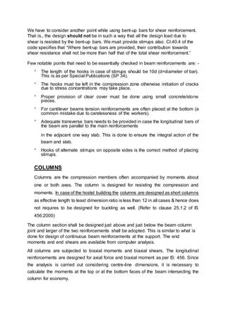 We have to consider another point while using bent-up bars for shear reinforcement.
That is., the design should not be in such a way that all the design load due to
shear is resisted by the bent-up bars. We must provide stirrups also. Cl.40.4 of the
code specifies that “Where bent-up bars are provided, their contribution towards
shear resistance shall not be more than half that of the total shear reinforcement.”
Few notable points that need to be essentially checked in beam reinforcements are: -

The length of the hooks in case of stirrups should be 10d (d=diameter of bar).
This is as per Special Publications (SP 34). 


The hooks must be left in the compression zone otherwise initiation of cracks
due to stress concentrations may take place. 


Proper provision of clear cover must be done using small concrete/stone
pieces. 


For cantilever beams tension reinforcements are often placed at the bottom (a
common mistake due to carelessness of the workers). 


Adequate transverse bars needs to be provided in case the longitudinal bars of
the beam are parallel to the main reinforcements 

in the adjacent one way slab. This is done to ensure the integral action of the
beam and slab. 


Hooks of alternate stirrups on opposite sides is the correct method of placing
stirrups. 
COLUMNS
Columns are the compression members often accompanied by moments about
one or both axes. The column is designed for resisting the compression and
moments. In case of the hostel building the columns are designed as short columns
as effective length to least dimension ratio is less than 12 in all cases & hence does
not requires to be designed for buckling as well. (Refer to clause 25.1.2 of IS
456:2000)
The column section shall be designed just above and just below the beam column
joint and larger of the two reinforcements shall be adopted. This is similar to what is
done for design of continuous beam reinforcements at the support. The end
moments and end shears are available from computer analysis.
All columns are subjected to biaxial moments and biaxial shears. The longitudinal
reinforcements are designed for axial force and biaxial moment as per IS: 456. Since
the analysis is carried out considering centre-line dimensions, it is necessary to
calculate the moments at the top or at the bottom faces of the beam intersecting the
column for economy.
 