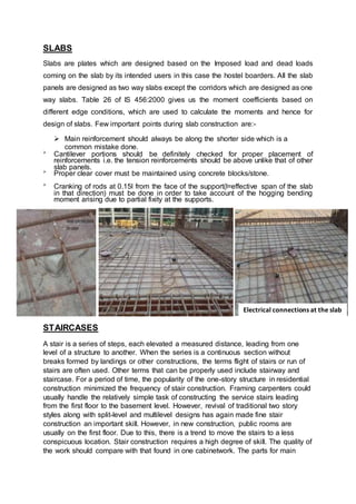 SLABS
Slabs are plates which are designed based on the Imposed load and dead loads
coming on the slab by its intended users in this case the hostel boarders. All the slab
panels are designed as two way slabs except the corridors which are designed as one
way slabs. Table 26 of IS 456:2000 gives us the moment coefficients based on
different edge conditions, which are used to calculate the moments and hence for
design of slabs. Few important points during slab construction are:-
 Main reinforcement should always be along the shorter side which is a
common mistake done.

Cantilever portions should be definitely checked for proper placement of
reinforcements i.e. the tension reinforcements should be above unlike that of other
slab panels. 

Proper clear cover must be maintained using concrete blocks/stone. 


Cranking of rods at 0.15l from the face of the support(l=effective span of the slab
in that direction) must be done in order to take account of the hogging bending
moment arising due to partial fixity at the supports. 
STAIRCASES
A stair is a series of steps, each elevated a measured distance, leading from one
level of a structure to another. When the series is a continuous section without
breaks formed by landings or other constructions, the terms flight of stairs or run of
stairs are often used. Other terms that can be properly used include stairway and
staircase. For a period of time, the popularity of the one-story structure in residential
construction minimized the frequency of stair construction. Framing carpenters could
usually handle the relatively simple task of constructing the service stairs leading
from the first floor to the basement level. However, revival of traditional two story
styles along with split-level and multilevel designs has again made fine stair
construction an important skill. However, in new construction, public rooms are
usually on the first floor. Due to this, there is a trend to move the stairs to a less
conspicuous location. Stair construction requires a high degree of skill. The quality of
the work should compare with that found in one cabinetwork. The parts for main
Electrical connections at the slab
 