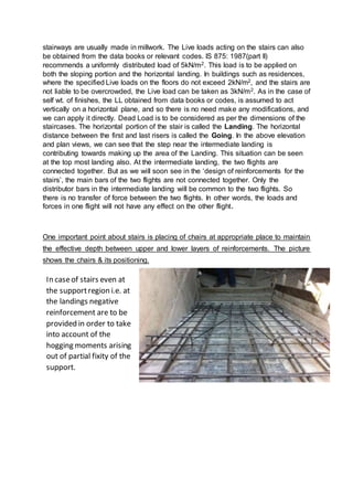 stairways are usually made in millwork. The Live loads acting on the stairs can also
be obtained from the data books or relevant codes. IS 875: 1987(part II)
recommends a uniformly distributed load of 5kN/m2. This load is to be applied on
both the sloping portion and the horizontal landing. In buildings such as residences,
where the specified Live loads on the floors do not exceed 2kN/m2, and the stairs are
not liable to be overcrowded, the Live load can be taken as 3kN/m2. As in the case of
self wt. of finishes, the LL obtained from data books or codes, is assumed to act
vertically on a horizontal plane, and so there is no need make any modifications, and
we can apply it directly. Dead Load is to be considered as per the dimensions of the
staircases. The horizontal portion of the stair is called the Landing. The horizontal
distance between the first and last risers is called the Going. In the above elevation
and plan views, we can see that the step near the intermediate landing is
contributing towards making up the area of the Landing. This situation can be seen
at the top most landing also. At the intermediate landing, the two flights are
connected together. But as we will soon see in the ‘design of reinforcements for the
stairs’, the main bars of the two flights are not connected together. Only the
distributor bars in the intermediate landing will be common to the two flights. So
there is no transfer of force between the two flights. In other words, the loads and
forces in one flight will not have any effect on the other flight.
One important point about stairs is placing of chairs at appropriate place to maintain
the effective depth between upper and lower layers of reinforcements. The picture
shows the chairs & its positioning.
In caseof stairs even at
the supportregion i.e. at
the landings negative
reinforcement are to be
provided in order to take
into account of the
hogging moments arising
out of partial fixity of the
support.
 
