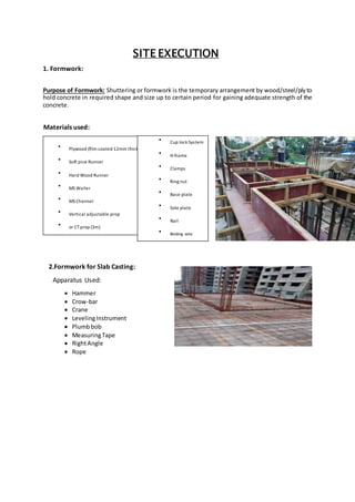 SITE EXECUTION
1. Formwork:
Purpose of Formwork: Shuttering or formwork is the temporary arrangement by wood/steel/plyto
hold concrete in required shape and size up to certain period for gaining adequate strength of the
concrete.
Materials used:
Steel plate and channel

Plywood (film coated 12mm thick)
Soft pine Runner
Hard Wood Runner
MS Wailer
MS Channel
Vertical adjustable prop
or CT prop (3m)
 Cup lock System
2.Formwork for Slab Casting:
Apparatus Used:
 Hammer
 Crow-bar
 Crane
 LevelingInstrument
 Plumbbob
 MeasuringTape
 RightAngle
 Rope

 Plywood (film coated 12mm thick)
 Soft pine Runner
 Hard Wood Runner
 MS Wailer
 MS Channel
 Vertical adjustable prop
 or CTprop (3m)

 Tie rod (16mmØ)
 Cup lock System
 H-frame
 Clamps
 Ring nut
 Base plate
 Sole plate
 Nail
 Binding wire

 