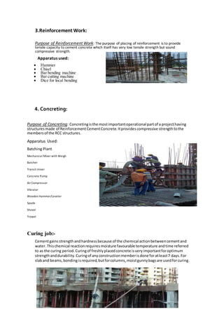 3.Reinforcement Work:
Purpose of Reinforcement Work: The purpose of placing of reinforcement is to provide
tensile capacity to cement concrete which itself has very low tensile strength but sound
compressive strength.
Apparatus used:
 Hammer
 Chisel
 Bar bending machine
 Bar cutting machine
 Dice for local bending
4. Concreting:
Purpose of Concreting: Concretingisthe mostimportantoperational partof a projecthaving
structuresmade of ReinforcementCementConcrete.Itprovidescompressive strengthtothe
membersof the RCC structures.
Apparatus Used:
Batching Plant

Mechanical Mixer with Weigh
Batcher
Transit mixer
Concrete Pump
Air Compressor
Vibrator
Wooden Hammer/Leveler
Spade
Shovel
Trowel
Curing job:-
Cementgainsstrengthandhardnessbecause of the chemical actionbetweencementand
water.Thischemical reactionrequires moisture favourable temperature andtime referred
to as the curing period.Curingof freshlyplacedconcrete isveryimportantforoptimum
strengthanddurability.Curingof anyconstructionmemberisdone foratleast7 days.For
slaband beams,bondingisrequired,butforcolumns,moistgunnybagsare usedforcuring.
 