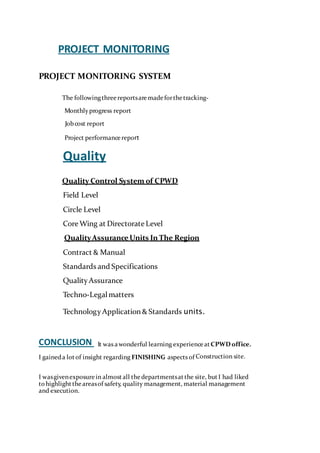 PROJECT MONITORING
PROJECT MONITORING SYSTEM
The followingthreereportsaremade forthetracking-
Monthlyprogress report
Jobcost report
Project performancereport
Quality
Quality Control System of CPWD
Field Level
Circle Level
Core Wing at Directorate Level
QualityAssuranceUnits In The Region
Contract & Manual
Standards and Specifications
Quality Assurance
Techno-Legalmatters
Technology Application & Standards units.
CONCLUSION It was awonderful learning experienceatCPWDoffice.
I gaineda lotof insight regarding FINISHING aspects of Construction site.
I wasgivenexposurein almostall thedepartmentsatthe site, butI had liked
tohighlighttheareasof safety, quality management, material management
and execution.
 