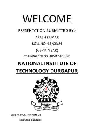WELCOME
PRESENTATION SUBMITTED BY:-
AKASH KUMAR
ROLL NO:-13/CE/26
(CE-4th YEAR)
TRAINING PERIOD:-10MAY-03JUNE
NATIONAL INSTITUTE OF
TECHNOLOGY DURGAPUR
GUIDED BY:-Er. C.P. SHARMA
EXECUTIVE ENGINEER
 