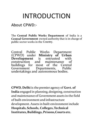 INTRODUCTION
About CPWD:-
The Central Public Works Department of India is a
Central Government owned authority that is in charge of
public sector works in the Country.
Central Public Works Department
(CPWD) under Ministry of Urban
Development is entrusted with
construction and maintenance of
buildings for most of the Central
Government Departments, Public
undertakings and autonomous bodies.
CPWD, Delhi is the premieragency of Govt. of
India engaged in planning, designing, construction
and maintenance of Government assets in the field
of built environment and infrastructure
development. Assets in built environment include
Hospitals, Schools, Colleges,Technical
Institutes,Buildings, Prisons,Courtsetc.
 