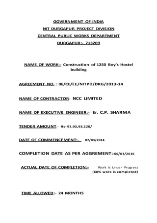 GOVERNMENT OF INDIA
NIT DURGAPUR PROJECT DIVISION
CENTRAL PUBLIC WORKS DEPARTMENT
DURGAPUR:- 713209
NAME OF WORK:- Construction of 1250 Boy’s Hostel
building
AGREEMENT NO. : 06/CE/EE/NITPD/DRG/2013-14
NAME OF CONTRACTOR: NCC LIMITED
NAME OF EXECUTIVE ENGINEER:- Er. C.P. SHARMA
TENDER AMOUNT:- Rs- 93,92,93,120/
DATE OF COMMENCEMENT:- 07/03/2014
COMPLETION DATE AS PER AGGREMENT:-06/03/2016
ACTUAL DATE OF COMPLETION:- Work is Under Progress
(60% work is completed)
TIME ALLOWED:- 24 MONTHS
 