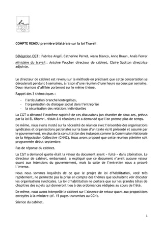 1
COMPTE RENDU première bilatérale sur la loi Travail
Délégation CGT : Fabrice Angeï, Catherine Perret, Manu Blanco, Anne Braun, Anaïs Ferrer
Ministère du travail : Antoine Foucher directeur de cabinet, Claire Scotton directrice
adjointe.
Le directeur de cabinet est revenu sur la méthode en précisant que cette concertation se
déroulerait pendant 6 semaines, à raison d’une réunion d’une heure ou deux par semaine.
Deux réunions d’affilée porteront sur le même thème.
Rappel des 3 thématiques :
- l’articulation branche/entreprises,
- l’organisation du dialogue social dans l’entreprise
- la sécurisation des relations individuelles
La CGT a dénoncé l’extrême rapidité de ces discussions (un chantier de deux ans, prévus
par la loi EL Khomri, réduit à 6 réunions) et a demandé que l’on prenne plus de temps.
De même, nous avons insisté sur la nécessité de réunion avec l’ensemble des organisations
syndicales et organisations patronales sur la base d’un texte écrit présenté et assumé par
le gouvernement, en plus de la consultation des instances comme la Commission Nationale
de la Négociation Collective (CNNC). Nous avons proposé que cette réunion plénière soit
programmée début septembre.
Pas de réponse du cabinet.
La CGT a demandé quelle était la valeur du document ayant « fuité » dans Libération. Le
directeur de cabinet, embarrassé, a expliqué que ce document n’avait aucune valeur
quant aux intentions du gouvernement, mais la suite de l’entretien nous a prouvé
l’inverse.
Nous nous sommes inquiétés de ce que le projet de loi d’habilitation, voté très
rapidement, ne permette pas la prise en compte des thèmes que souhaitent voir discuter
les organisations syndicales. La loi d’habilitation ne portera que sur les grandes têtes de
chapitres des sujets qui donneront lieu à des ordonnances rédigées au cours de l’été.
De même, nous avons interpellé le cabinet sur l’absence de retour quant aux propositions
envoyées à la ministre (cf. 15 pages transmises au CCN).
Silence du cabinet.
 