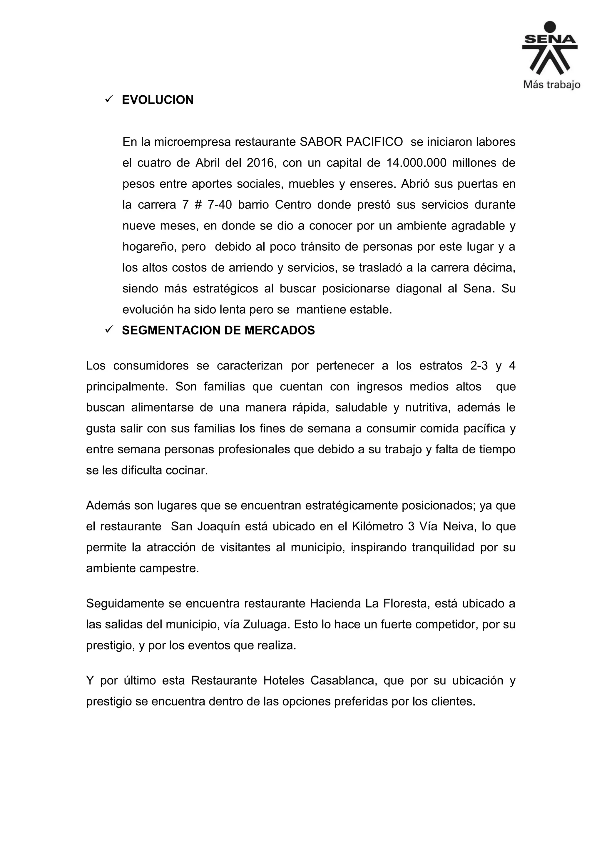  EVOLUCION
En la microempresa restaurante SABOR PACIFICO se iniciaron labores
el cuatro de Abril del 2016, con un capital de 14.000.000 millones de
pesos entre aportes sociales, muebles y enseres. Abrió sus puertas en
la carrera 7 # 7-40 barrio Centro donde prestó sus servicios durante
nueve meses, en donde se dio a conocer por un ambiente agradable y
hogareño, pero debido al poco tránsito de personas por este lugar y a
los altos costos de arriendo y servicios, se trasladó a la carrera décima,
siendo más estratégicos al buscar posicionarse diagonal al Sena. Su
evolución ha sido lenta pero se mantiene estable.
 SEGMENTACION DE MERCADOS
Los consumidores se caracterizan por pertenecer a los estratos 2-3 y 4
principalmente. Son familias que cuentan con ingresos medios altos que
buscan alimentarse de una manera rápida, saludable y nutritiva, además le
gusta salir con sus familias los fines de semana a consumir comida pacífica y
entre semana personas profesionales que debido a su trabajo y falta de tiempo
se les dificulta cocinar.
Además son lugares que se encuentran estratégicamente posicionados; ya que
el restaurante San Joaquín está ubicado en el Kilómetro 3 Vía Neiva, lo que
permite la atracción de visitantes al municipio, inspirando tranquilidad por su
ambiente campestre.
Seguidamente se encuentra restaurante Hacienda La Floresta, está ubicado a
las salidas del municipio, vía Zuluaga. Esto lo hace un fuerte competidor, por su
prestigio, y por los eventos que realiza.
Y por último esta Restaurante Hoteles Casablanca, que por su ubicación y
prestigio se encuentra dentro de las opciones preferidas por los clientes.
 