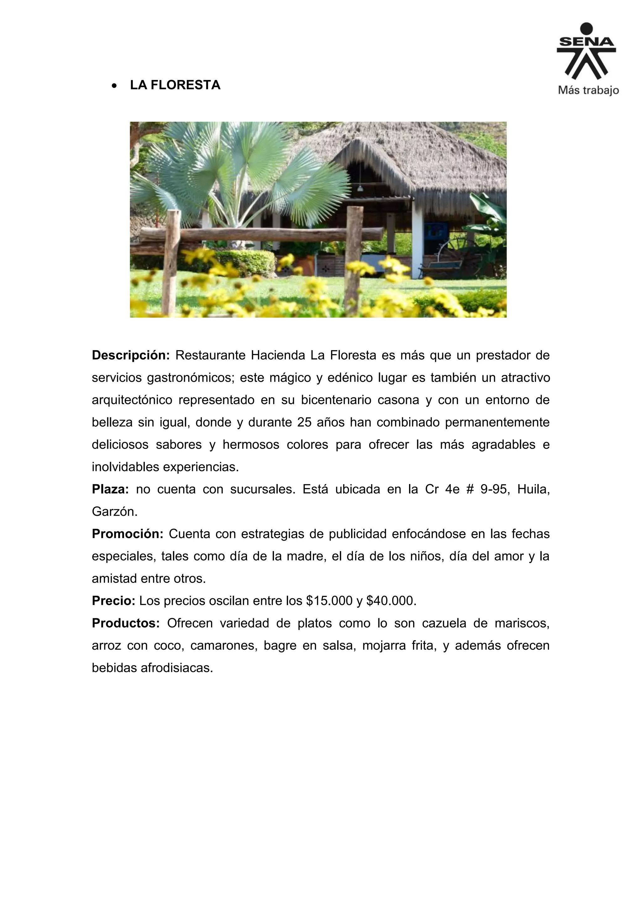  LA FLORESTA
Descripción: Restaurante Hacienda La Floresta es más que un prestador de
servicios gastronómicos; este mágico y edénico lugar es también un atractivo
arquitectónico representado en su bicentenario casona y con un entorno de
belleza sin igual, donde y durante 25 años han combinado permanentemente
deliciosos sabores y hermosos colores para ofrecer las más agradables e
inolvidables experiencias.
Plaza: no cuenta con sucursales. Está ubicada en la Cr 4e # 9-95, Huila,
Garzón.
Promoción: Cuenta con estrategias de publicidad enfocándose en las fechas
especiales, tales como día de la madre, el día de los niños, día del amor y la
amistad entre otros.
Precio: Los precios oscilan entre los $15.000 y $40.000.
Productos: Ofrecen variedad de platos como lo son cazuela de mariscos,
arroz con coco, camarones, bagre en salsa, mojarra frita, y además ofrecen
bebidas afrodisiacas.
 
