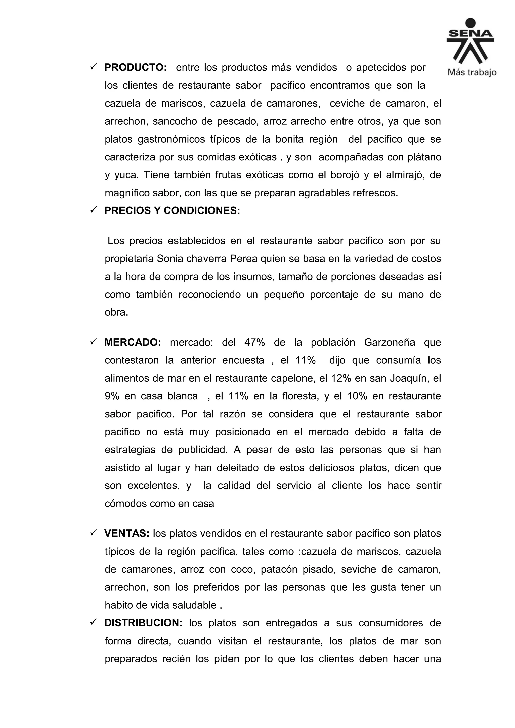  PRODUCTO: entre los productos más vendidos o apetecidos por
los clientes de restaurante sabor pacifico encontramos que son la
cazuela de mariscos, cazuela de camarones, ceviche de camaron, el
arrechon, sancocho de pescado, arroz arrecho entre otros, ya que son
platos gastronómicos típicos de la bonita región del pacifico que se
caracteriza por sus comidas exóticas . y son acompañadas con plátano
y yuca. Tiene también frutas exóticas como el borojó y el almirajó, de
magnífico sabor, con las que se preparan agradables refrescos.
 PRECIOS Y CONDICIONES:
Los precios establecidos en el restaurante sabor pacifico son por su
propietaria Sonia chaverra Perea quien se basa en la variedad de costos
a la hora de compra de los insumos, tamaño de porciones deseadas así
como también reconociendo un pequeño porcentaje de su mano de
obra.
 MERCADO: mercado: del 47% de la población Garzoneña que
contestaron la anterior encuesta , el 11% dijo que consumía los
alimentos de mar en el restaurante capelone, el 12% en san Joaquín, el
9% en casa blanca , el 11% en la floresta, y el 10% en restaurante
sabor pacifico. Por tal razón se considera que el restaurante sabor
pacifico no está muy posicionado en el mercado debido a falta de
estrategias de publicidad. A pesar de esto las personas que si han
asistido al lugar y han deleitado de estos deliciosos platos, dicen que
son excelentes, y la calidad del servicio al cliente los hace sentir
cómodos como en casa
 VENTAS: los platos vendidos en el restaurante sabor pacifico son platos
típicos de la región pacifica, tales como :cazuela de mariscos, cazuela
de camarones, arroz con coco, patacón pisado, seviche de camaron,
arrechon, son los preferidos por las personas que les gusta tener un
habito de vida saludable .
 DISTRIBUCION: los platos son entregados a sus consumidores de
forma directa, cuando visitan el restaurante, los platos de mar son
preparados recién los piden por lo que los clientes deben hacer una
 