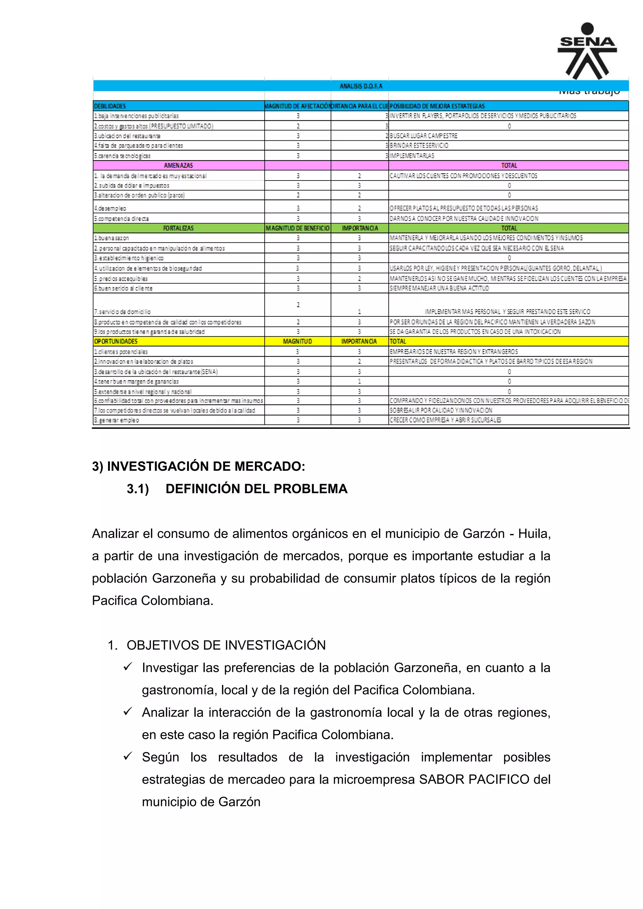 3) INVESTIGACIÓN DE MERCADO:
3.1) DEFINICIÓN DEL PROBLEMA
Analizar el consumo de alimentos orgánicos en el municipio de Garzón - Huila,
a partir de una investigación de mercados, porque es importante estudiar a la
población Garzoneña y su probabilidad de consumir platos típicos de la región
Pacifica Colombiana.
1. OBJETIVOS DE INVESTIGACIÓN
 Investigar las preferencias de la población Garzoneña, en cuanto a la
gastronomía, local y de la región del Pacifica Colombiana.
 Analizar la interacción de la gastronomía local y la de otras regiones,
en este caso la región Pacifica Colombiana.
 Según los resultados de la investigación implementar posibles
estrategias de mercadeo para la microempresa SABOR PACIFICO del
municipio de Garzón
 