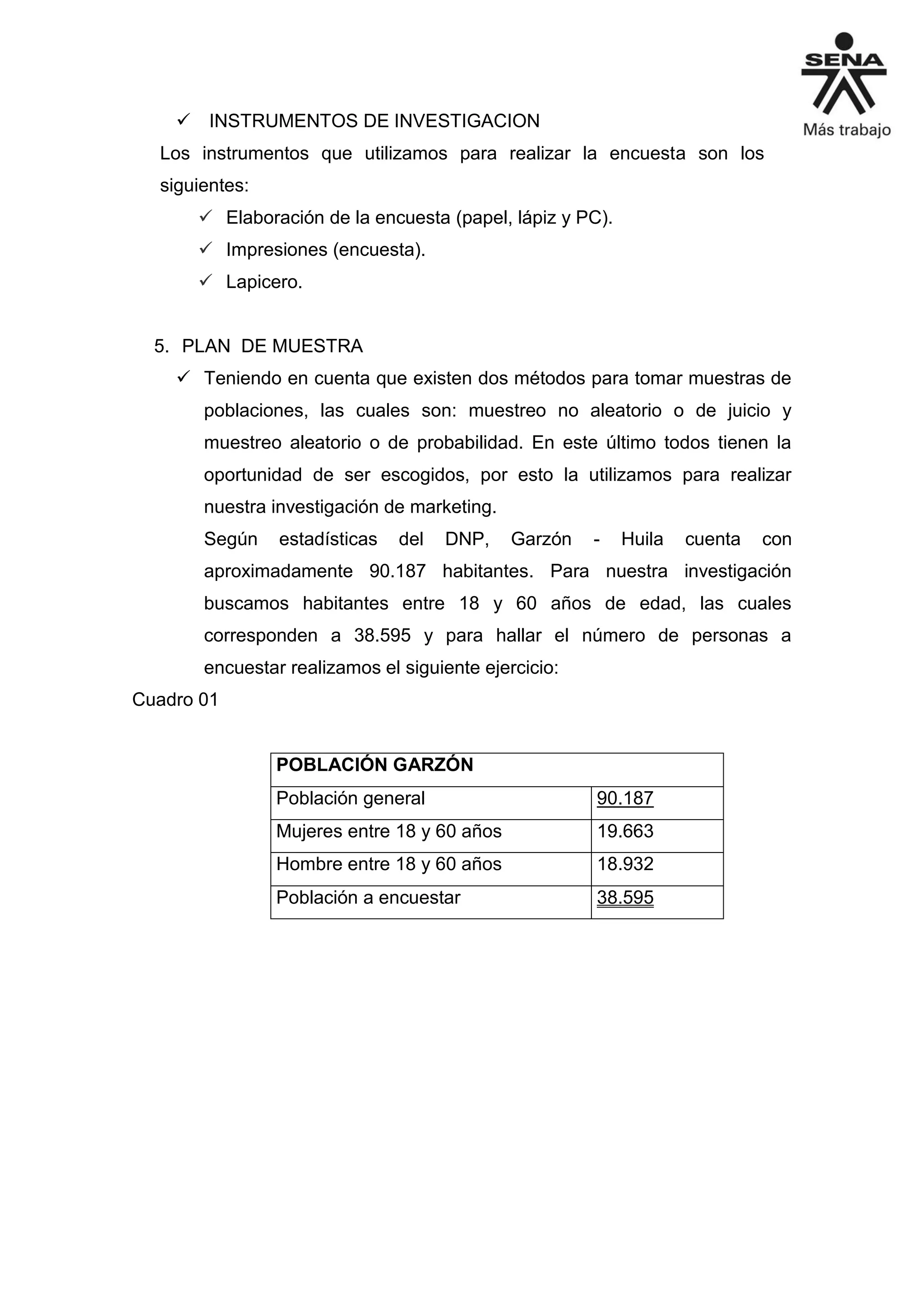  INSTRUMENTOS DE INVESTIGACION
Los instrumentos que utilizamos para realizar la encuesta son los
siguientes:
 Elaboración de la encuesta (papel, lápiz y PC).
 Impresiones (encuesta).
 Lapicero.
5. PLAN DE MUESTRA
 Teniendo en cuenta que existen dos métodos para tomar muestras de
poblaciones, las cuales son: muestreo no aleatorio o de juicio y
muestreo aleatorio o de probabilidad. En este último todos tienen la
oportunidad de ser escogidos, por esto la utilizamos para realizar
nuestra investigación de marketing.
Según estadísticas del DNP, Garzón - Huila cuenta con
aproximadamente 90.187 habitantes. Para nuestra investigación
buscamos habitantes entre 18 y 60 años de edad, las cuales
corresponden a 38.595 y para hallar el número de personas a
encuestar realizamos el siguiente ejercicio:
Cuadro 01
POBLACIÓN GARZÓN
Población general 90.187
Mujeres entre 18 y 60 años 19.663
Hombre entre 18 y 60 años 18.932
Población a encuestar 38.595
 