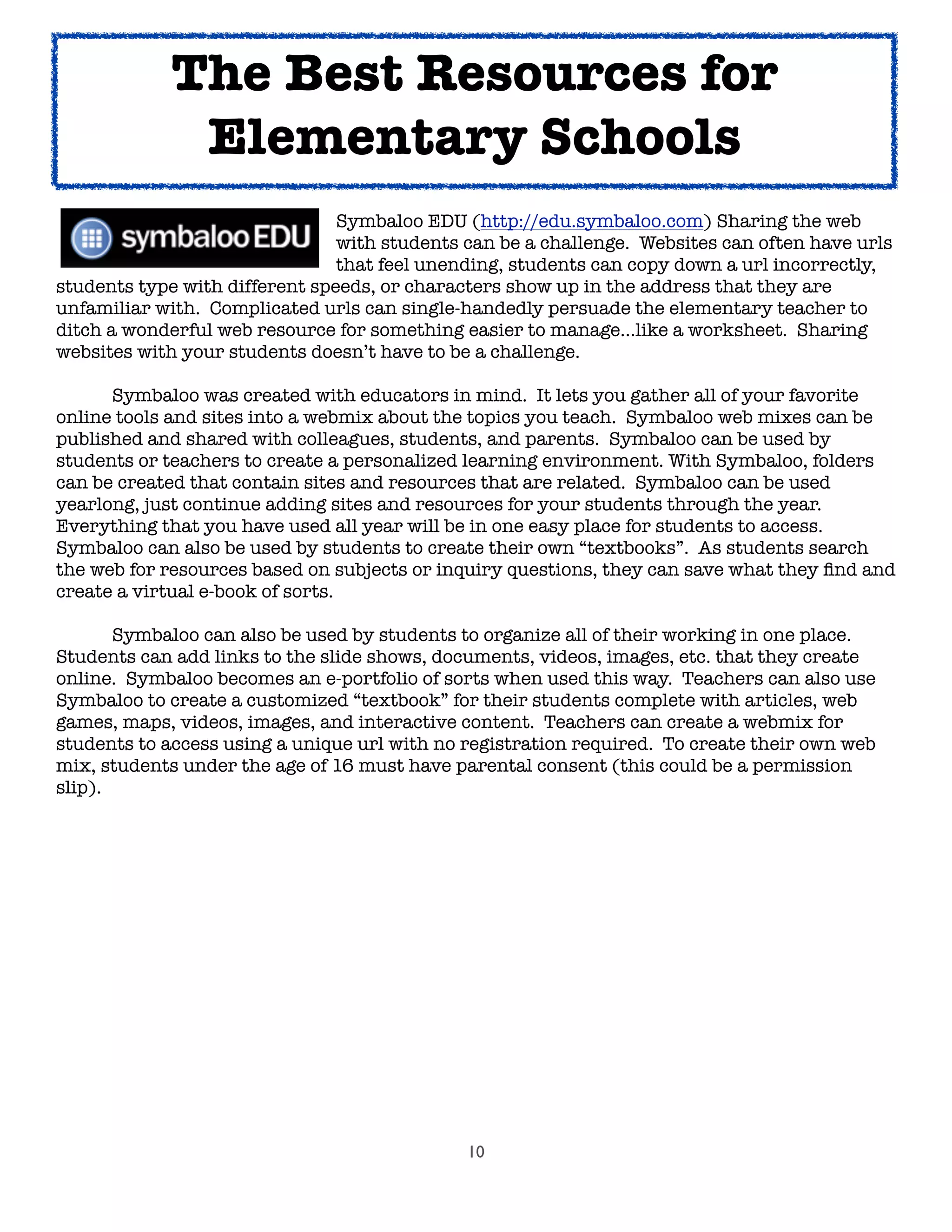 10
! ! ! ! ! Symbaloo EDU (http://edu.symbaloo.com) Sharing the web

 
 
 
 
 with students can be a challenge. Websites can often have urls

 
 
 
 
 that feel unending, students can copy down a url incorrectly,
students type with different speeds, or characters show up in the address that they are
unfamiliar with. Complicated urls can single-handedly persuade the elementary teacher to
ditch a wonderful web resource for something easier to manage...like a worksheet. Sharing
websites with your students doesn’t have to be a challenge.

 Symbaloo was created with educators in mind. It lets you gather all of your favorite
online tools and sites into a webmix about the topics you teach. Symbaloo web mixes can be
published and shared with colleagues, students, and parents. Symbaloo can be used by
students or teachers to create a personalized learning environment. With Symbaloo, folders
can be created that contain sites and resources that are related. Symbaloo can be used
yearlong, just continue adding sites and resources for your students through the year.
Everything that you have used all year will be in one easy place for students to access.
Symbaloo can also be used by students to create their own “textbooks”. As students search
the web for resources based on subjects or inquiry questions, they can save what they ﬁnd and
create a virtual e-book of sorts.

 Symbaloo can also be used by students to organize all of their working in one place.
Students can add links to the slide shows, documents, videos, images, etc. that they create
online. Symbaloo becomes an e-portfolio of sorts when used this way. Teachers can also use
Symbaloo to create a customized “textbook” for their students complete with articles, web
games, maps, videos, images, and interactive content. Teachers can create a webmix for
students to access using a unique url with no registration required. To create their own web
mix, students under the age of 16 must have parental consent (this could be a permission
slip).
The Best Resources for
Elementary Schools
 