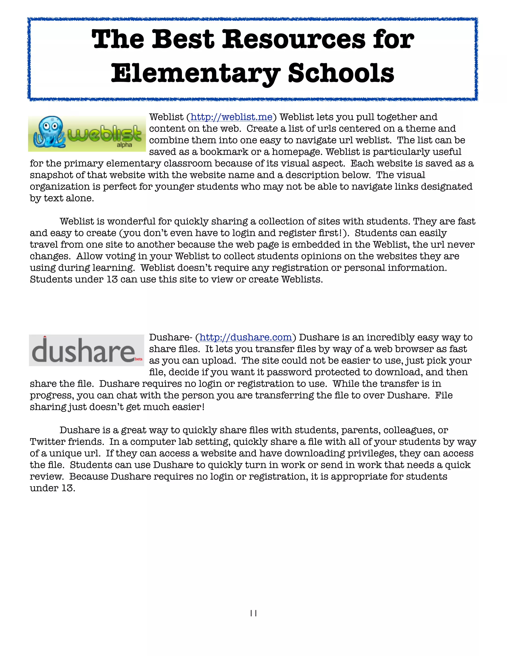 11
! ! ! ! Weblist (http://weblist.me) Weblist lets you pull together and
organize 	 	 	 content on the web. Create a list of urls centered on a theme and
	 	 	 	 combine them into one easy to navigate url weblist. The list can be
	 	 	 	 saved 	as a bookmark or a homepage. Weblist is particularly useful
for the primary elementary classroom because of its visual aspect. Each website is saved as a
snapshot of that website with the website name and a description below. The visual
organization is perfect for younger students who may not be able to navigate links designated
by text alone.

 Weblist is wonderful for quickly sharing a collection of sites with students. They are fast
and easy to create (you don’t even have to login and register ﬁrst!). Students can easily
travel from one site to another because the web page is embedded in the Weblist, the url never
changes. Allow voting in your Weblist to collect students opinions on the websites they are
using during learning. Weblist doesn’t require any registration or personal information.
Students under 13 can use this site to view or create Weblists.

 
 
 
 Dushare- (http://dushare.com) Dushare is an incredibly easy way to

 
 
 
 share ﬁles. It lets you transfer ﬁles by way of a web browser as fast

 
 
 
 as you can upload. The site could not be easier to use, just pick your

 
 
 
 ﬁle, decide if you want it password protected to download, and then
share the ﬁle. Dushare requires no login or registration to use. While the transfer is in
progress, you can chat with the person you are transferring the ﬁle to over Dushare. File
sharing just doesn’t get much easier!
	 Dushare is a great way to quickly share ﬁles with students, parents, colleagues, or
Twitter friends. In a computer lab setting, quickly share a ﬁle with all of your students by way
of a unique url. If they can access a website and have downloading privileges, they can access
the ﬁle. Students can use Dushare to quickly turn in work or send in work that needs a quick
review. Because Dushare requires no login or registration, it is appropriate for students
under 13.
The Best Resources for
Elementary Schools
 