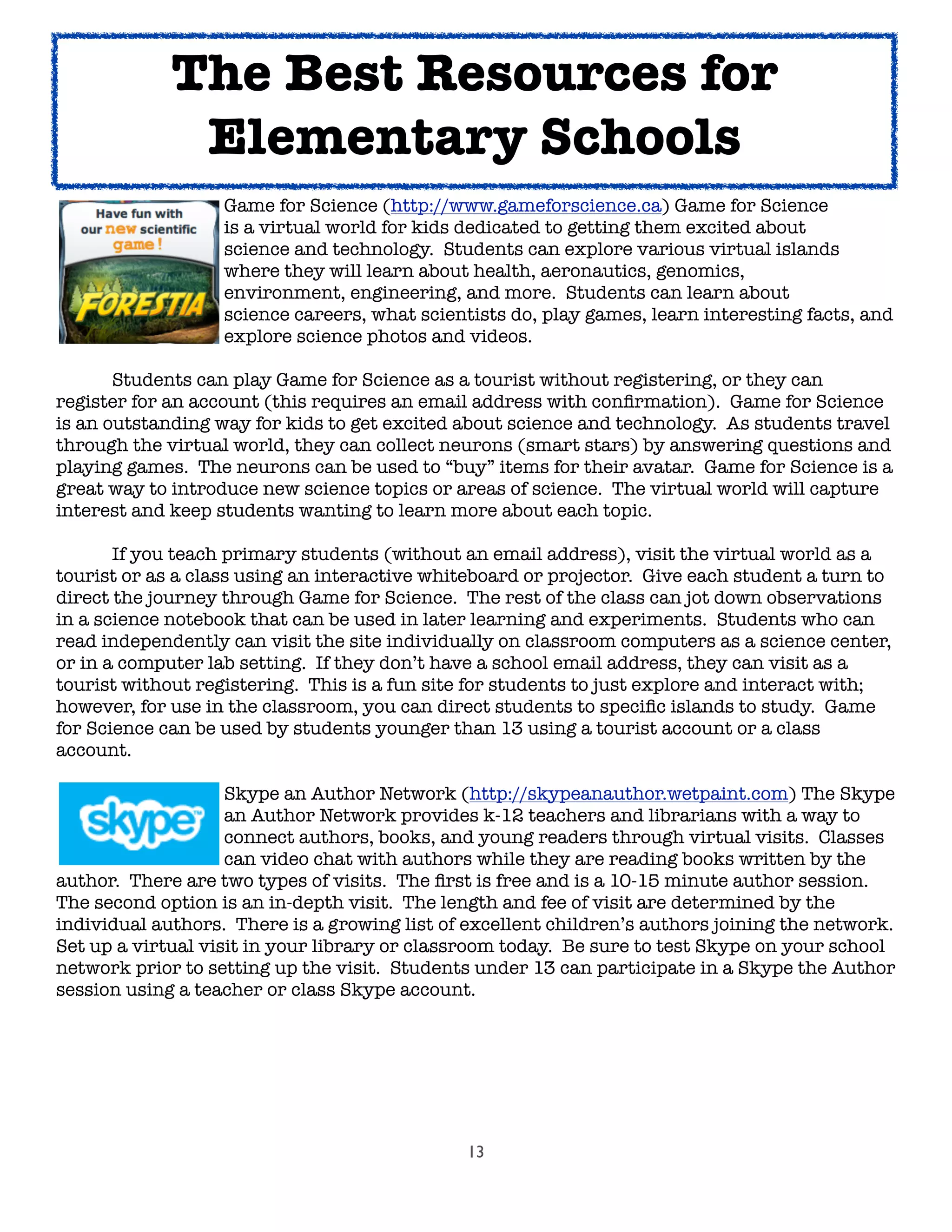 13
	 	 	 Game for Science (http://www.gameforscience.ca) Game for Science
	 	 	 is a virtual world for kids dedicated to getting them excited about
	 	 	 science and technology. Students can explore various virtual islands
	 	 	 where they will learn about health, aeronautics, genomics,
	 	 	 environment, engineering, and more. Students can learn about
	 	 	 science careers, what scientists do, play games, learn interesting facts, and
	 	 	 explore science photos and videos.

 Students can play Game for Science as a tourist without registering, or they can
register for an account (this requires an email address with conﬁrmation). Game for Science
is an outstanding way for kids to get excited about science and technology. As students travel
through the virtual world, they can collect neurons (smart stars) by answering questions and
playing games. The neurons can be used to “buy” items for their avatar. Game for Science is a
great way to introduce new science topics or areas of science. The virtual world will capture
interest and keep students wanting to learn more about each topic.

 If you teach primary students (without an email address), visit the virtual world as a
tourist or as a class using an interactive whiteboard or projector. Give each student a turn to
direct the journey through Game for Science. The rest of the class can jot down observations
in a science notebook that can be used in later learning and experiments. Students who can
read independently can visit the site individually on classroom computers as a science center,
or in a computer lab setting. If they don’t have a school email address, they can visit as a
tourist without registering. This is a fun site for students to just explore and interact with;
however, for use in the classroom, you can direct students to speciﬁc islands to study. Game
for Science can be used by students younger than 13 using a tourist account or a class
account.

 
 
 Skype an Author Network (http://skypeanauthor.wetpaint.com) The Skype

 
 
 an Author Network provides k-12 teachers and librarians with a way to

 
 
 connect authors, books, and young readers through virtual visits. Classes

 
 
 can video chat with authors while they are reading books written by the
author. There are two types of visits. The ﬁrst is free and is a 10-15 minute author session.
The second option is an in-depth visit. The length and fee of visit are determined by the
individual authors. There is a growing list of excellent children’s authors joining the network.
Set up a virtual visit in your library or classroom today. Be sure to test Skype on your school
network prior to setting up the visit. Students under 13 can participate in a Skype the Author
session using a teacher or class Skype account.
The Best Resources for
Elementary Schools
 